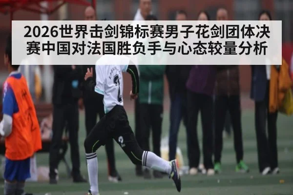 2026世界击剑锦标赛男子花剑团体决赛中国对法国胜负手与心态较量分析
