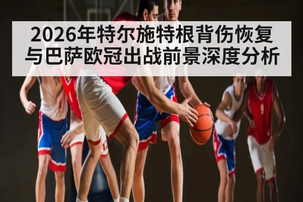 2026年特尔施特根背伤恢复与巴萨欧冠出战前景深度分析