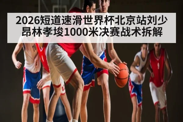 2026短道速滑世界杯北京站刘少昂林孝埈1000米决赛战术拆解